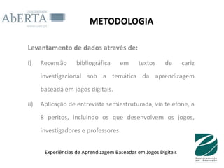 METODOLOGIA

Levantamento de dados através de:

i)    Recensão      bibliográfica     em     textos      de      cariz
      investigacional sob a temática da aprendizagem
      baseada em jogos digitais.

ii)   Aplicação de entrevista semiestruturada, via telefone, a
      8 peritos, incluindo os que desenvolvem os jogos,
      investigadores e professores.


       Experiências de Aprendizagem Baseadas em Jogos Digitais
 