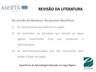 REVISÃO DA LITERATURA

Da revisão da literatura, foi possível identificar:

i)    As características que definem os jogos;

ii)   Os elementos ou princípios que tornam os jogos
      digitais   envolventes       e/ou     que     conduzem     à
      aprendizagem;

iii) Os elementos/princípios que são necessários para
      atingir o fluxo nos jogos.

       Experiências de Aprendizagem Baseadas em Jogos Digitais
 