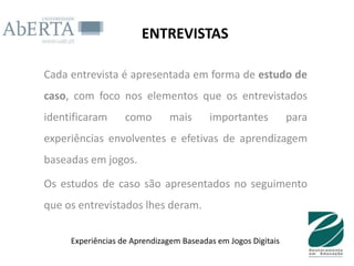 ENTREVISTAS

Cada entrevista é apresentada em forma de estudo de
caso, com foco nos elementos que os entrevistados
identificaram      como       mais       importantes           para
experiências envolventes e efetivas de aprendizagem
baseadas em jogos.

Os estudos de caso são apresentados no seguimento
que os entrevistados lhes deram.

     Experiências de Aprendizagem Baseadas em Jogos Digitais
 