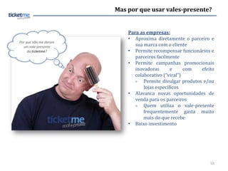 Mas por que usar vales-presente?


                           Para as empresas:
                           • Aproxima diretamente o parceiro e
Por que não me deram
  um vale-presente            sua marca com o cliente
     da ticketme?          • Permite recompensar funcionários e
                              parceiros facilmente
                           • Permite campanhas promocionais
                              inovadoras       e     com   efeito
                              colaborativo (“viral”)
                                 Permite divulgar produtos e/ou
                                  lojas específicos
                           • Alavanca novas oportunidades de
                              venda para os parceiros
                                 Quem utiliza o vale-presente
                                  frequentemente gasta muito
                                  mais do que recebe
                           • Baixo investimento




                                                               10
 