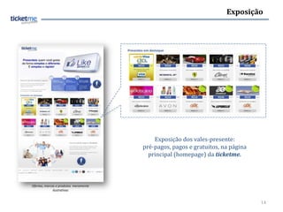 Exposição




                                           Exposição dos vales-presente:
                                       pré-pagos, pagos e gratuitos, na página
                                         principal (homepage) da ticketme.



Ofertas, marcas e produtos meramente
              ilustrativas


                                                                                 14
 