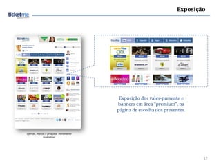 Exposição




                                        Exposição dos vales-presente e
                                       banners em área “premium", na
                                       página de escolha dos presentes.



Ofertas, marcas e produtos meramente
              ilustrativas




                                                                           17
 