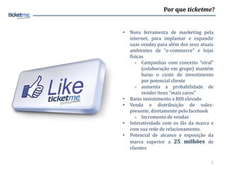 Por que ticketme?


•   Nova ferramenta de marketing pela
    internet, para implantar e expandir
    suas vendas para além dos seus atuais
    ambientes de “e-commerce” e lojas
    físicas
        Campanhas com conceito “viral”

          (colaboração em grupo) mantém
          baixo o custo de investimento
          por potencial cliente
        aumenta     a probabilidade de
          vender itens “mais caros”
•   Baixo investimento x ROI elevado
•   Venda e distribuição de vales-
    presente, diretamente pelo facebook
        Incremento de vendas

•   Interatividade com os fãs da marca e
    com sua rede de relacionamento.
•   Potencial de alcance e exposição da
    marca superior a 25 milhões de
    clientes

                                        2
 