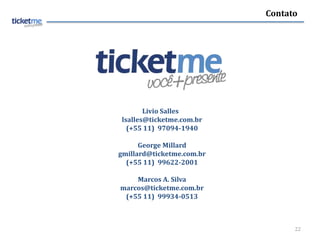 Contato




       Livio Salles
lsalles@ticketme.com.br
  (+55 11) 97094-1940

      George Millard
gmillard@ticketme.com.br
  (+55 11) 99622-2001

    Marcos A. Silva
marcos@ticketme.com.br
 (+55 11) 99934-0513



                                 22
 