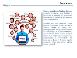 Quem somos


Para os usuários, a ticketme chega ao
mercado brasileiro, para facilitar e
incentivar a maneira de presentear
quem gosta, utilizando-se do conceito
“one-stop-shopping”.

Baseada em um conceito muito
simples e difundido na Ásia, Europa e
Estados Unidos, os “Social Gifts”
(vales-presente) são poderosos meios
de comunicação e de relacionamento,
que aliam as redes sociais, como o
Facebook, à praticidade, conveniência,
simplicidade e flexibilidade da
Internet, na hora de lembrar aquele
momento e/ou presentear aquela
pessoa especial.




                                     3
 