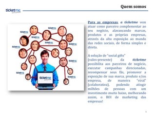 Quem somos


Para as empresas, a ticketme vem
atuar como parceiro complementar ao
seu negócio, alavancando marcas,
produtos e as próprias empresas,
através da alta exposição ao mundo
das redes sociais, de forma simples e
direta.

A solução de “social gifts”
(vales-presente)       da    ticketme
possibilita aos parceiros de negócio,
executar campanhas direcionadas,
recompensar seus fãs, promover a
exposição de sua marca, produto e/ou
empresa,      de     maneira    “viral”
(colaborativa),    podendo      atingir
milhões de pessoas com um
investimento muito baixo, melhorando
assim, o ROI de marketing das
empresas!

                                      4
 