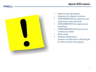 Quem NÃO somos


•   Empresa de cuponagem
•   Empresa de compras coletivas
•   CONCORRENTES de empresas que
    já possuem vales-presente
•   CONCORRENTES de empresas de
    benefícios
•   CONCORRENTES de bancos e/ou
    cartões de crédito
•   Rede social
•   Empresa filantrópica
    (mesmo considerando a distribuição
    de vales-presente não pagos), …




                                     5
 