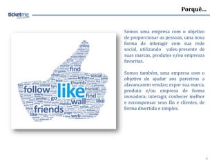 Porquê…


Somos uma empresa com o objetivo
de proporcionar as pessoas, uma nova
forma de interagir com sua rede
social, utilizando vales-presente de
suas marcas, produtos e/ou empresas
favoritas.

Somos também, uma empresa com o
objetivo de ajudar aos parceiros a
alavancarem vendas; expor sua marca,
produto e/ou empresa de forma
inovadora; interagir, conhecer melhor
e recompensar seus fãs e clientes, de
forma divertida e simples.




                                        6
 
