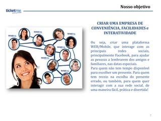 Nosso objetivo


  CRIAR UMA EMPRESA DE
CONVENIÊNCIA, FACILIDADES e
     INTERATIVIDADE

Ou seja, criar uma plataforma
WEB/Mobile, que interage com as
principais         redes         sociais,
principalmente Facebook, para ajudar
as pessoas a lembrarem dos amigos e
familiares, nas datas especiais.
Para quem não tem tempo disponível
para escolher um presente. Para quem
tem receio na escolha do presente
errado, ou também, para quem quer
interagir com a sua rede social, de
uma maneira fácil, prática e divertida!




                                            7
 