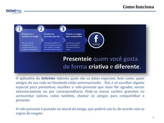 Como funciona




O aplicativo da ticketme informa quais são as datas especiais, bem como, quais
amigos da sua rede no Facebook estão aniversariando. Daí, é só escolher alguém
especial para presentear, escolher o vale-presente que mais lhe agradar, enviar
eletronicamente ou por correspondência. Pode-se enviar cartões gratuitos ou
acrescentar valores, como também, chamar os amigos para compartilhar o
presente.

O vale-presente é postado no mural do amigo, que poderá usá-lo, de acordo com as
regras de resgate.
                                                                                   8
 