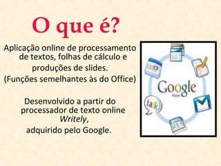 O que é?
Aplicação online de processamento
de textos, folhas de cálculo e
produções de slides.
(Funções semelhantes às do Office)
Desenvolvido a partir do
processador de texto online
Writely,
adquirido pelo Google..
 