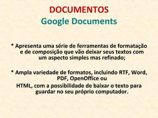 DOCUMENTOS
Google Documents
* Apresenta uma série de ferramentas de formatação
e de composição que vão deixar seus textos com
um aspecto simples mas refinado;
* Ampla variedade de formatos, incluindo RTF, Word,
PDF, OpenOffice ou
HTML, com a possibilidade de baixar o texto para
guardar no seu próprio computador.
 