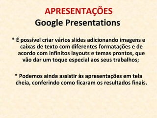 APRESENTAÇÕES
Google Presentations
* É possível criar vários slides adicionando imagens e
caixas de texto com diferentes formatações e de
acordo com infinitos layouts e temas prontos, que
vão dar um toque especial aos seus trabalhos;
* Podemos ainda assistir às apresentações em tela
cheia, conferindo como ficaram os resultados finais.
 