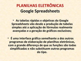 PLANILHAS ELETRÔNICAS
Google Spreadsheets
• As tabelas rápidas e objetivas do Google
Spreadsheets vão desde a produção de tabelas
simples até a aplicação de fórmulas realmente
avançadas e a geração de gráficos exclusivos;
• É uma interface gráfica semelhante a dos outros
programas de elaboração de planilhas eletrônicas,
com a grande diferença de que as funções são todas
simplificadas e não substituem outros programas
do tipo.
 