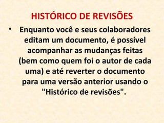 HISTÓRICO DE REVISÕES
• Enquanto você e seus colaboradores
editam um documento, é possível
acompanhar as mudanças feitas
(bem como quem foi o autor de cada
uma) e até reverter o documento
para uma versão anterior usando o
"Histórico de revisões".
 