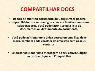 COMPARTILHAR DOCS
• Depois de criar seu documento do Google, você poderá
compartilhá-lo com seus amigos, com sua família e com seus
colaboradores. Você pode fazer isso pela lista de
documentos ou diretamente do documento;
• Você pode adicionar uma única pessoa ou uma lista de e-
mails. Também pode escolher de uma lista com os seus
contatos;
• Se quiser adicionar uma mensagem ao seu convite, digite
um texto e clique em Compartilhar.
 