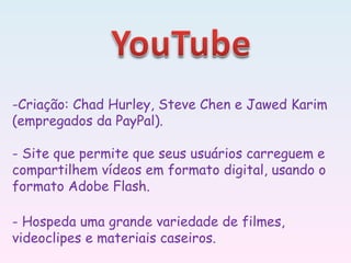 -Criação: Chad Hurley, Steve Chen e Jawed Karim
(empregados da PayPal).
- Site que permite que seus usuários carreguem e
compartilhem vídeos em formato digital, usando o
formato Adobe Flash.
- Hospeda uma grande variedade de filmes,
videoclipes e materiais caseiros.
 