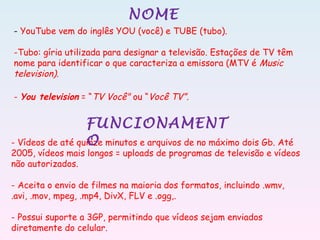 NOME
- YouTube vem do inglês YOU (você) e TUBE (tubo).
-Tubo: gíria utilizada para designar a televisão. Estações de TV têm
nome para identificar o que caracteriza a emissora (MTV é Music
television).
- You television = “TV Você" ou “Você TV”.
- Vídeos de até quinze minutos e arquivos de no máximo dois Gb. Até
2005, vídeos mais longos = uploads de programas de televisão e vídeos
não autorizados.
- Aceita o envio de filmes na maioria dos formatos, incluindo .wmv,
.avi, .mov, mpeg, .mp4, DivX, FLV e .ogg,.
- Possui suporte a 3GP, permitindo que vídeos sejam enviados
diretamente do celular.
FUNCIONAMENT
O
 