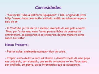 Curiosidades
- "Universal Tube & Rollform Equipment“ = URL original do site:
http://www.utube.com muito visitada, então se sobrecarregou e
saiu do ar.
- O YouTube já foi eleito a melhor invenção do ano pela revista
Time, por "criar uma nova forma para milhões de pessoas se
entreterem, se educarem e se chocarem de uma maneira como
nunca foi vista".
Nossa Proposta:
- Postar aulas, ensinando qualquer tipo de coisa.
- Propor, como desafio para os alunos, a dramatização de uma peça
em cada sala, por exemplo, que serão colocadas no YouTube para
ser avaliada, em parte, pelos internautas que as acessarem.
 