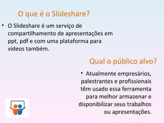 O que é o Slideshare?
• O Slideshare é um serviço de
compartilhamento de apresentações em
ppt, pdf e com uma plataforma para
vídeos também.
Qual o público alvo?
• Atualmente empresários,
palestrantes e profissionais
têm usado essa ferramenta
para melhor armazenar e
disponibilizar seus trabalhos
ou apresentações.
 