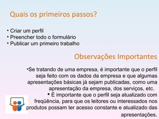 Quais os primeiros passos?
• Criar um perfil
• Preencher todo o formulário
• Publicar um primeiro trabalho
Observações Importantes
•Se tratando de uma empresa, é importante que o perfil
seja feito com os dados da empresa e que algumas
apresentações básicas já sejam publicadas, como uma
apresentação da empresa, dos serviços, etc.
 É importante que o perfil seja atualizado com
freqüência, para que os leitores ou interessados nos
produtos possam ter acesso constante e atualizado das
apresentações.
 