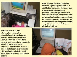 Ao brincar e jogar, a criança fica tão envolvida com o que está fazendo, que coloca na ação o seu sentimento e emoção, e é o elo integrador entre os aspectos motores, cognitivos, afetivos e sociais. Por isso, partimos do pressuposto de que é brincando e jogando que a criança ordena o mundo a sua volta, assimilando experiências e informações e, sobre tudo, incorporando atividades e valores.	Em toda a atividade ou experiência a criança se educa, por isso ao planejar as brincadeiras o educador estará trabalhando com a capacidade de ação, a atenção, os sentimentos, o raciocínio, os movimentos e o espírito de observação...