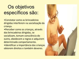 Os objetivos específicos são:Constatar como as brincadeiras dirigidas interferem na socialização da criança.