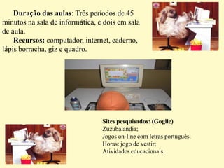 ETAPAS DAS ATIVIDADES- Explicar as crianças que a aula será um pouco diferente, onde eles irão no computador, acessar a internet, pesquisar e realizar atividades norteadas pelo professor.    -  Após, o  tempo previsto para as atividades no computador, será feita uma explanação dos conteúdos pesquisados e das atividades realizadas, na sala de aula onde os alunos retratam o que mais gostaram e o que aprenderam de novo. E a partir disso  pode-se concluir e avaliar os pontos positivos e negativos e também uma auto avaliação do desempenho da aula, e da ampliação ou não dos conhecimentos dos alunos.