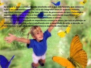  O jogo e o brinquedo, mais do que uma forma de divertimento é um meio de compreensão e relacionamento com o ambiente que prepara a criança para a competição da vida. A brincadeira favorece a auto-estima das crianças, auxiliando-as a superar progressivamente suas aquisições de forma criativa. Brincar contribui para a interiorização de determinados modelos adultos no âmbito de grupos sociais diversos.Essas significações atribuídas ao brincar transformam-no num espaço singular de constituição infantil. O faz de conta dos jogos, na sua construção e suas regras, como nos jogos da sociedade, jogos tradicionais, didáticos, corporais, propiciam a ampliação do conhecimento infantil por meio da atividade lúdica.