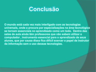 Conclusão

O mundo está cada vez mais interligado com as tecnologias
universais, onde a procura por especializações na área tecnológica
se tornam essenciais no aprendizado como um todo. Dentro das
salas de aula ainda têm professores que não sabem utilizar o
computador , instrumento essencial para o aprendizado de seus
alunos, que por causa disso fica difícil exercer o papel de instrutor
da informação sem o uso dessas tecnologias.
 