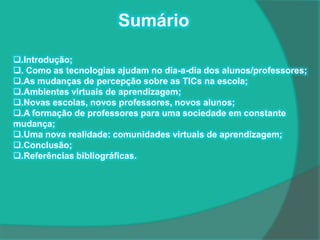 Sumário

.Introdução;
. Como as tecnologias ajudam no dia-a-dia dos alunos/professores;
.As mudanças de percepção sobre as TICs na escola;
.Ambientes virtuais de aprendizagem;
.Novas escolas, novos professores, novos alunos;
.A formação de professores para uma sociedade em constante
mudança;
.Uma nova realidade: comunidades virtuais de aprendizagem;
.Conclusão;
.Referências bibliográficas.
 
