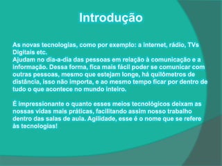 Introdução

As novas tecnologias, como por exemplo: a internet, rádio, TVs
Digitais etc.
Ajudam no dia-a-dia das pessoas em relação à comunicação e a
informação. Dessa forma, fica mais fácil poder se comunicar com
outras pessoas, mesmo que estejam longe, há quilômetros de
distância, isso não importa, e ao mesmo tempo ficar por dentro de
tudo o que acontece no mundo inteiro.

É impressionante o quanto esses meios tecnológicos deixam as
nossas vidas mais práticas, facilitando assim nosso trabalho
dentro das salas de aula. Agilidade, esse é o nome que se refere
às tecnologias!
 