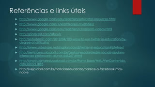 Referências e links úteis
    http://www.google.com/edu/teachers/educator-resources.html
    http://www.google.com/+/learnmore/universities/
    http://www.google.com/edu/teachers/classroom-videos.html
    http://pinterest.com/about/
    http://edudemic.com/2012/04/100-ways-to-use-twitter-in-education-by-
     degree-of-difficulty/
    http://www.slideshare.net/hopkinsdavid/twitter-in-education#btnNext
    http://revistaescola.abril.com.br/gestao-escolar/redes-sociais-ajudam-
     interacao-professores-alunos-645267.shtml
    http://www.portaleducarbrasil.com.br/Portal.Base/Web/VerContenido.
     aspx?ID=211885
    http://veja.abril.com.br/noticia/educacao/parece-o-facebook-mas-
     nao-e
 