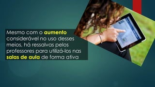 Mesmo com o aumento
considerável no uso desses
meios, há ressalvas pelos
professores para utilizá-los nas
salas de aula de forma ativa
 
