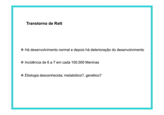 Transtorno de Rett
 Há desenvolvimento normal e depois há deterioração do desenvolvimento
 Incidência de 6 a 7 em cada 100.000 Meninas
 Etiologia desconhecida; metabólico?, genético?
 