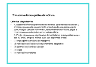 Critérios diagnósticos
•  A. Desenvolvimento aparentemente normal, pelo menos durante os 2
primeiros anos após o nascimento, manifestado pela presença de
comunicação verbal e não-verbal, relacionamentos sociais, jogos e
comportamento adaptativo apropriados à idade.
•  B. Perda clinicamente significativa de habilidades já adquiridas (antes
dos 10 anos) em pelo menos duas das seguintes áreas:
•  (1) linguagem expressiva ou receptiva
•  (2) habilidades sociais ou comportamento adaptativo
•  (3) controle intestinal ou vesical
•  (4) jogos
•  (5) habilidades motoras
Transtorno desintegrativo da infância
 