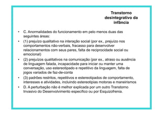 •  C. Anormalidades do funcionamento em pelo menos duas das
seguintes áreas:
•  (1) prejuízo qualitativo na interação social (por ex., prejuízo nos
comportamentos não-verbais, fracasso para desenvolver
relacionamentos com seus pares, falta de reciprocidade social ou
emocional)
•  (2) prejuízos qualitativos na comunicação (por ex., atraso ou ausência
de linguagem falada, incapacidade para iniciar ou manter uma
conversação, uso estereotipado e repetitivo da linguagem, falta de
jogos variados de faz-de-conta
•  (3) padrões restritos, repetitivos e estereotipados de comportamento,
interesses e atividades, incluindo estereotipias motoras e maneirismos
•  D. A perturbação não é melhor explicada por um outro Transtorno
Invasivo do Desenvolvimento específico ou por Esquizofrenia.
Transtorno
desintegrativo da
infância
 