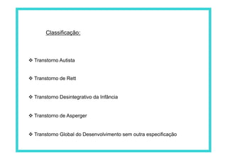 Classificação:
 Transtorno Autista
 Transtorno de Rett
 Transtorno Desintegrativo da Infância
 Transtorno de Asperger
 Transtorno Global do Desenvolvimento sem outra especificação
 