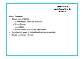 Curso da doença:
•  Sinais premonitórios:
–  Aumento dos níveis de atividade
–  Irritabilidade
–  Ansiedade
–  Perda da fala e de outras habilidades
•  Geralmente, a perda de habilidade alcança um platô.
•  Curso contínuo e vitalício
Transtorno
desintegrativo da
infância
 