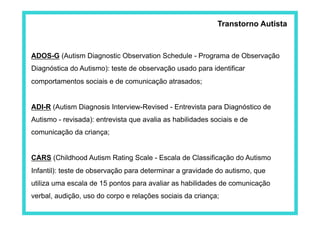Transtorno Autista
ADOS-G (Autism Diagnostic Observation Schedule - Programa de Observação
Diagnóstica do Autismo): teste de observação usado para identificar
comportamentos sociais e de comunicação atrasados;
ADI-R (Autism Diagnosis Interview-Revised - Entrevista para Diagnóstico de
Autismo - revisada): entrevista que avalia as habilidades sociais e de
comunicação da criança;
CARS (Childhood Autism Rating Scale - Escala de Classificação do Autismo
Infantil): teste de observação para determinar a gravidade do autismo, que
utiliza uma escala de 15 pontos para avaliar as habilidades de comunicação
verbal, audição, uso do corpo e relações sociais da criança;
 