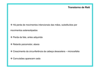 Transtorno de Rett




 Há perda de movimentos intencionais das mãos, substituídos por

movimentos estereotipados


 Perda da fala, antes adquirida


 Retardo psicomotor, ataxia


 Crescimento da circunferência da cabeça desacelera – microcefalia


 Convulsões aparecem cedo
 