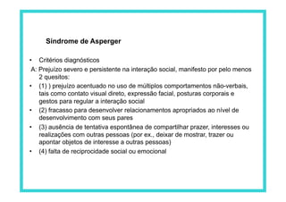 Síndrome de Asperger

•  Critérios diagnósticos
 A: Prejuízo severo e persistente na interação social, manifesto por pelo menos
    2 quesitos:
•  (1) ) prejuízo acentuado no uso de múltiplos comportamentos não-verbais,
    tais como contato visual direto, expressão facial, posturas corporais e
    gestos para regular a interação social
•  (2) fracasso para desenvolver relacionamentos apropriados ao nível de
    desenvolvimento com seus pares
•  (3) ausência de tentativa espontânea de compartilhar prazer, interesses ou
    realizações com outras pessoas (por ex., deixar de mostrar, trazer ou
    apontar objetos de interesse a outras pessoas)
•  (4) falta de reciprocidade social ou emocional
 