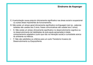 Síndrome de Asperger




C. A perturbação causa prejuízo clinicamente significativo nas áreas social e ocupacional
    ou outras áreas importantes de funcionamento.
D. Não existe um atraso geral clinicamente significativo na linguagem (por ex., palavras
    isoladas são usadas aos 2 anos, frases comunicativas são usadas aos 3 anos).
•  E. Não existe um atraso clinicamente significativo no desenvolvimento cognitivo ou
    no desenvolvimento de habilidades de auto-ajuda apropriadas à idade,
    comportamento adaptativo (outro que não na interação social) e curiosidade acerca
    do ambiente na infância.
•  F. Não são satisfeitos os critérios para um outro Transtorno Invasivo do
    Desenvolvimento ou Esquizofrenia.
 