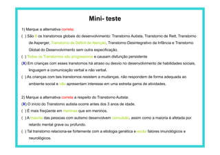 Mini- teste
1) Marque a alternativa correta:
( ) São 6 os transtornos globais do desenvolvimento: Transtorno Autista, Transtorno de Rett, Transtorno
    de Asperger, Transtorno de Déficit de Atenção, Transtorno Desintegrativo da Infância e Transtorno
    Global do Desenvolvimento sem outra especificação.
( ) Todos os Transtornos são progressivos e causam disfunção persistente
(X) Em crianças com esses transtornos há atraso ou desvio no desenvolvimento de habilidades sociais,
    linguagem e comunicação verbal e não verbal.
( ) As crianças com tais transtornos resistem a mudanças, não respondem de forma adequada ao
    ambiente social e não apresentam interesse em uma estreita gama de atividades.


2) Marque a alternativa correta a respeito do Transtorno Autista:
(X) O início do Transtorno autista ocorre antes dos 3 anos de idade.
( ) É mais freqüente em meninas que em meninos.
( ) A maioria das pessoas com autismo desenvolvem convulsão, assim como a maioria é afetada por
    retardo mental grave ou profundo.
( ) Tal transtorno relaciona-se fortemente com a etiologia genética e exclui fatores imunológicos e
    neurológicos.
 