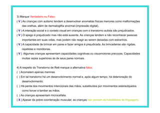 3) Marque Verdadeiro ou Falso:
( V ) As crianças com autismo tendem a desenvolver anomalias físicas menores como malformações
    das orelhas, além de dermatoglifia anormal (impressão digital).
( V ) A interação social e o contato visual em crianças com o transtorno autista são prejudicados.
( V ) O apego é prejudicado mas não está ausente. As crianças tendem a não reconhecer pessoas
    importantes em suas vidas, mas podem não reagir ao serem deixadas com estranhos.
( V ) A capacidade de brincar em pares e fazer amigos é prejudicada. As brincadeiras são rígidas,
    repetidas e monótonas.
( V ) Algumas crianças apresentam capacidades cognitivas ou visuomotoras precoces. Capacidades
    muitas vezes superiores às de seus pares normais.


4) A respeito do Transtorno de Rett marque a alternativa falsa:
( ) Acometem apenas meninas
( ) Em tal transtorno há um desenvolvimento normal e, após algum tempo, há deterioração do
    desenvolvimento.
( ) Há perda dos movimentos intencionais das mãos, substituídos por movimentos estereotipados
    como torcer e lamber as mãos.
( ) As crianças apresentam microcefalia.
( X ) Apesar da pobre coordenação muscular, as crianças não perdem as habilidades de linguagem.
 