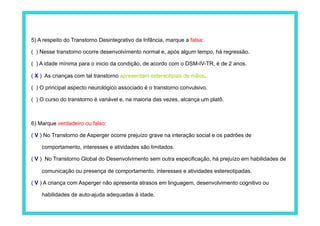 5) A respeito do Transtorno Desintegrativo da Infância, marque a falsa:

( ) Nesse transtorno ocorre desenvolvimento normal e, após algum tempo, há regressão.

( ) A idade mínima para o inicio da condição, de acordo com o DSM-IV-TR, é de 2 anos.

( X ) As crianças com tal transtorno apresentam estereotipias de mãos.

( ) O principal aspecto neurológico associado é o transtorno convulsivo.

( ) O curso do transtorno é variável e, na maioria das vezes, alcança um platô.



6) Marque verdadeiro ou falso:

( V ) No Transtorno de Asperger ocorre prejuízo grave na interação social e os padrões de

    comportamento, interesses e atividades são limitados.

( V ) No Transtorno Global do Desenvolvimento sem outra especificação, há prejuízo em habilidades de

    comunicação ou presença de comportamento, interesses e atividades estereotipadas.

( V ) A criança com Asperger não apresenta atrasos em linguagem, desenvolvimento cognitivo ou

    habilidades de auto-ajuda adequadas à idade.
 