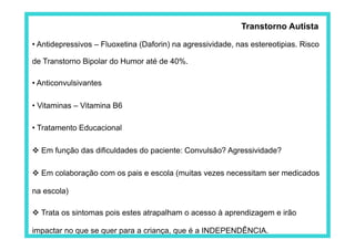 Transtorno Autista

• Antidepressivos – Fluoxetina (Daforin) na agressividade, nas estereotipias. Risco

de Transtorno Bipolar do Humor até de 40%.

• Anticonvulsivantes

• Vitaminas – Vitamina B6

• Tratamento Educacional

 Em função das dificuldades do paciente: Convulsão? Agressividade?

 Em colaboração com os pais e escola (muitas vezes necessitam ser medicados

na escola)

 Trata os sintomas pois estes atrapalham o acesso à aprendizagem e irão

impactar no que se quer para a criança, que é a INDEPENDÊNCIA.
 
