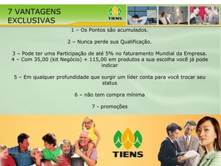 1 – Os Pontos são acumulados. 2 – Nunca perde sua Qualifica ção . 3 – Pode ter uma Participa ç ão de até 5% no faturamento Mundial da Empresa. 4 – Com 35,00 (kit Negócio) + 115,00 em produtos a sua escolha você já pode indicar 5 – Em qualquer profundidade que surgir um líder conta para você trocar seu status 6 – não tem compra mínima 7 - promoções 7 VANTAGENS  EXCLUSIVAS 