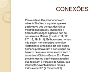 CONEXÕES
Paulo estava tão preocupado em
advertir Timóteo e aqueles que ele
pastoreava dos perigos dos falsos
mestres que acabou invocando a
história dos magos egípcios que se
opuseram a Moisés (Êxodo 7:11, 22;
8:7, 18, 19; 9:11). Embora seus nomes
não sejam mencionados no Antigo
Testamento, a tradição diz que esses
homens promoveram a construção do
bezerro de ouro e foram mortos com o
resto dos idólatras (Êxodo 32). Paulo
prevê o mesmo destino para aqueles
que resistem à verdade de Cristo, sua
insensatez eventualmente "será a
todos evidente" (2 Timóteo 3:9).

 