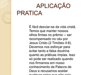 APLICAÇÃO
PRATICA
É fácil desviar-se da vida cristã.
Temos que manter nossos
olhos firmes no prêmio -- ser
recompensado no céu por
Jesus Cristo (2 Timóteo 4:8).
Devemos nos esforçar para
evitar tanto a falsa doutrina
quanto as práticas ímpias. Isso
só pode ser realizado quando
nos firmamos em nosso
conhecimento da Palavra de
Deus e recusamos aceitar

 